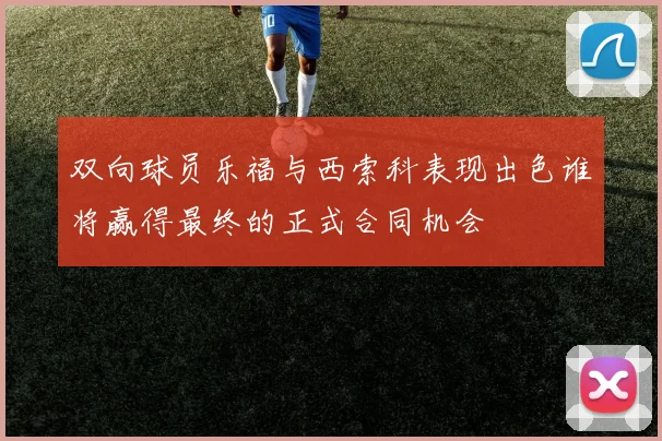 双向球员乐福与西索科表现出色谁将赢得最终的正式合同机会