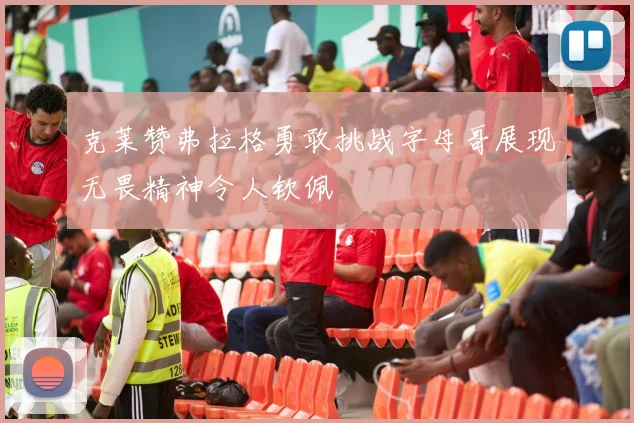 克莱赞弗拉格勇敢挑战字母哥展现无畏精神令人钦佩