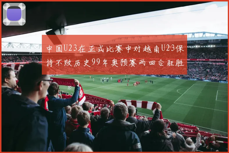 中国U23在正式比赛中对越南U23保持不败历史99年奥预赛两回合狂胜7-0