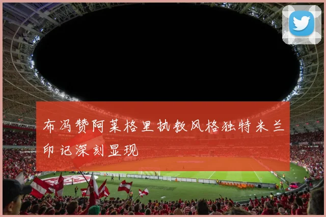 布冯赞阿莱格里执教风格独特米兰印记深刻显现