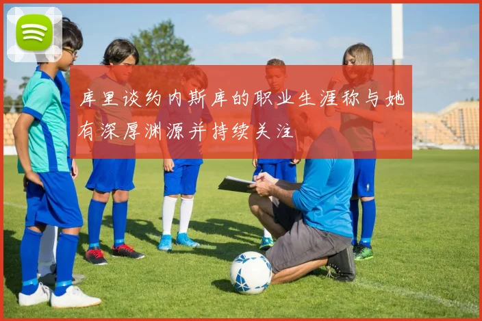 库里谈约内斯库的职业生涯称与她有深厚渊源并持续关注