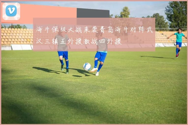 海牛保级大战来袭青岛海牛对阵武汉三镇五外援激战四外援