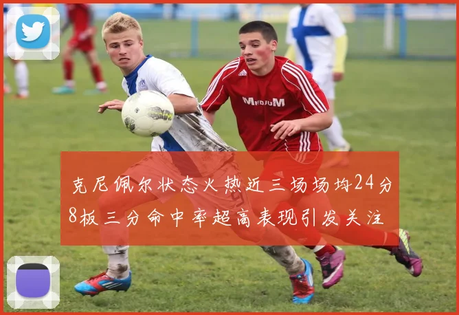 克尼佩尔状态火热近三场场均24分8板三分命中率超高表现引发关注