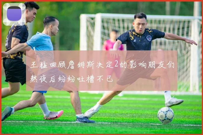 王猛回顾詹姆斯决定2的影响朋友们熬夜后纷纷吐槽不已